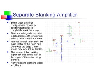 Separate Blanking Amplifier
 Some Video amplifier
configurations require an
additional amplifier to
completely blank the image.
 The inserted signal must be at
least as large as the maximum
video to insure a blank screen.
 The rise and fall times must be
close to that of the video rate.
Otherwise the edge of the
image may look soft or twinkle.
 The source of the blanking
signal can also cause jitter on
the edges of the raster being
blanked.
 Newer designs blank the video
amplifiers.
 