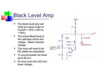 Black Level Amp
 The black level amp will
need an output range of
Vcutoff +- 20% (~80v to
~120v).
 The actual Black level at
the cathodes will be this
voltage – Blank insertion
voltage.
 This amp will need to be
DC stable but adjustable.
 To accommodate the three
guns Ekco’s.
 An amp much like G2’s but
lower voltage.
 