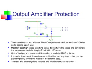 Output Amplifier Protection
 The most common and effective Flash-Over protection devices are Clamp Diodes
and a special Spark Gap.
 Most low cost high speed switching signal diodes have the speed and can handle
the surge current with limiting by R1 of 33 to 100 ohms.
 One of the best and lowest cost Spark Gap is made by MMC in Japan
 It is made like a metal film resistor except that the trimming laser cuts a precise
gap completely around the middle of the ceramic body.
 The lead and path lengths to supplies and Ark return MUST be SHORT!
 