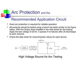 Arc Protection and the
Recommended Application Circuit
 Good arc protection is required for reliable operation
 All products should be tested using a bench top tester similar to the figure
below. With the Output Amp installed in the neck board for the testing,
Apply the test voltage of 25 kV, it passes if no failures after 25 discharges
to each channel.
 Check the data sheet for recommended values for each device.
High Voltage
Power Supply
Variable
Transformer
1 2
S
AC
Input
R
C Output to
Unit Under Test
50 Meg Ohms
2000 pF
dc
High Voltage Source for Arc Testing
 