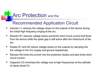  Inductor L1 reduces the voltage stress on the outputs of the device during
the initial High frequency ringing of the arc.
 Resistor R1 reduces voltage stress and limits short circuit current that flows
from the device while the spark gap is still active after the initial burst of the
arc.
 Diodes D1 and D2 reduce voltage stress on the outputs by clamping the
the voltage to the Vcc supply and ground respectively.
 Resistor R2 limits the current into the protection diodes and also limits short
circuit current.
 Capacitor C3 minimizes the voltage rise at high frequencies at the cathode
of clamp diode D1.
Arc Protection and the
Recommended Application Circuit
 