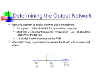 Determining the Output Network
 Use a RL network as shown below to dial in the network.
 For a given L Value Adjust R for best/desired response
 Start with L’C resonant frequency, f=1/(2πSQRT(LC)), at about the
-3dB BW of the Device
 L’ includes trace inductance on the PCB
 After determining a good network, replace the R with a fixed value and
retest.
 