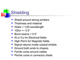 Shielding
 Shield around strong emitters
 Thickness and material
 Holes < 1/20 wavelength
 1Ghz =~ 0.5”
 Bond seams < 0.5”
 Al or Cu for Electrical fields
 High Perm for Magnetic fields
 Signal returns inside coaxial shields
 Ground both ends to chassis
 Ferrite cores around cables
 Perrite cores in connector shells
 