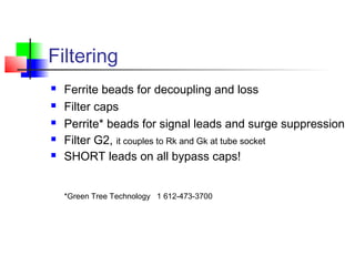 Filtering
 Ferrite beads for decoupling and loss
 Filter caps
 Perrite* beads for signal leads and surge suppression
 Filter G2, it couples to Rk and Gk at tube socket
 SHORT leads on all bypass caps!
*Green Tree Technology 1 612-473-3700
 