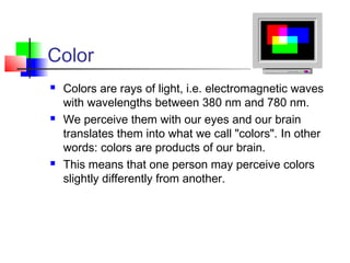Color
 Colors are rays of light, i.e. electromagnetic waves
with wavelengths between 380 nm and 780 nm.
 We perceive them with our eyes and our brain
translates them into what we call "colors". In other
words: colors are products of our brain.
 This means that one person may perceive colors
slightly differently from another.
 