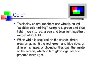 Color
 To display colors, monitors use what is called
"additive color mixing", using red, green and blue
light. If we mix red, green and blue light together,
we get white light.
 When white is required on the screen, three
electron guns hit the red, green and blue dots, or
different shapes, of phosphor that coat the inside
of the screen, which in turn glow together and
produce white light.
 