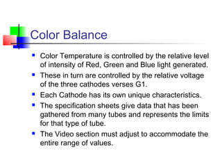 Color Balance
 Color Temperature is controlled by the relative level
of intensity of Red, Green and Blue light generated.
 These in turn are controlled by the relative voltage
of the three cathodes verses G1.
 Each Cathode has its own unique characteristics.
 The specification sheets give data that has been
gathered from many tubes and represents the limits
for that type of tube.
 The Video section must adjust to accommodate the
entire range of values.
 