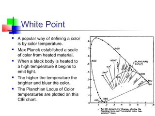 White Point
 A popular way of defining a color
is by color temperature.
 Max Planck established a scale
of color from heated material.
 When a black body is heated to
a high temperature it begins to
emit light.
 The higher the temperature the
brighter and bluer the color.
 The Planchian Locus of Color
temperatures are plotted on this
CIE chart.
 