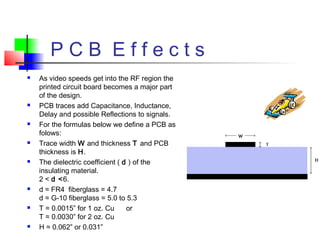 P C B E f f e c t s
 As video speeds get into the RF region the
printed circuit board becomes a major part
of the design.
 PCB traces add Capacitance, Inductance,
Delay and possible Reflections to signals.
 For the formulas below we define a PCB as
folows:
 Trace width W and thickness T and PCB
thickness is H.
 The dielectric coefficient ( d ) of the
insulating material.
2 < d <6.
 d ≈ FR4 fiberglass = 4.7
d ≈ G-10 fiberglass = 5.0 to 5.3
 T ≈ 0.0015” for 1 oz. Cu or
T ≈ 0.0030” for 2 oz. Cu
 H ≈ 0.062” or 0.031”
 