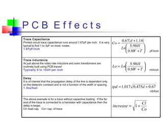 P C B E f f e c t s
( )






+
+
=
TW
H
Ln
d
Co
8.0
98.5
14.167.0






+
=
TW
H
LnLo
8.0
98.5
67.0475.0017.1 += dtpd
Co
Cl
increase += 1
The above example is for a trace without capacitive loading. If the far
end of the trace is connected to a transistor with capacitance then the
delay is larger.
Cl= load cap. Co= cap. of trace
nS/foot
Delay
It is of interest that the propagation delay of the line is dependent only
on the dielectric constant and is not a function of the width or spacing.
1.3ns/foot
nH/inch
Trace inductance
At just above the video rate inductors and even transformers are
routinely built using PCB traces!
Typically 9 to 10nH per inch
pF/inch
Trace Capacitance
Printed circuit trace capacitance runs around 1.67pF per inch. It is very
typical to find 1 to 3pF on most nodes.
1.67pF/inch
 