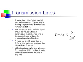 Transmission Lines
 A transmission line (either coaxial or
as a strip line on a PCB) is a way of
moving a signal over a distance with
minimum distortion.
 The maximum distance that a signal
should be moved without a
transmission line is the rise time of
the signal divided by twice the
propagation delay of the line.
 A video signal with a rise time of
1.7ns should use a transmission line
to travel over 6 inches.
 Video boards rarely have any traces
6 inches long. With that logic it looks
like we will never need to make a
strip line.
td
tr
L
2
max ≤
 