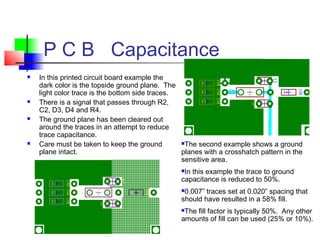 P C B Capacitance
 In this printed circuit board example the
dark color is the topside ground plane. The
light color trace is the bottom side traces.
 There is a signal that passes through R2,
C2, D3, D4 and R4.
 The ground plane has been cleared out
around the traces in an attempt to reduce
trace capacitance.
 Care must be taken to keep the ground
plane intact.
The second example shows a ground
planes with a crosshatch pattern in the
sensitive area.
In this example the trace to ground
capacitance is reduced to 50%.
0.007” traces set at 0.020” spacing that
should have resulted in a 58% fill.
The fill factor is typically 50%. Any other
amounts of fill can be used (25% or 10%).
 