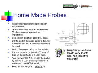 Home Made Probes
 Passive low capacitance probes can
easy be built.
 The oscilloscope must be switched to
50 ohms internal terminating
impedance.
 Use a short length of good 50Ω coax.
 On the end of the coax solder a 4950 or
450 ohm resistor. Any divider ratio can
be used.
 Watch the power rating on the resistor.
 It is not uncommon to find 100 volts of
bias on the cathode of a CRT tube.
 You may want to A.C. couple the probe
by adding a D.C. blocking capacitor in
series with the 4950Ω resistor.
 Keep all lead lengths s h o r t !!!!
Keep the ground lead
length very short!
Use non-inductive
resistors!
 