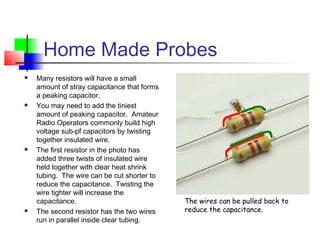Home Made Probes
 Many resistors will have a small
amount of stray capacitance that forms
a peaking capacitor.
 You may need to add the tiniest
amount of peaking capacitor. Amateur
Radio Operators commonly build high
voltage sub-pf capacitors by twisting
together insulated wire.
 The first resistor in the photo has
added three twists of insulated wire
held together with clear heat shrink
tubing. The wire can be cut shorter to
reduce the capacitance. Twisting the
wire tighter will increase the
capacitance.
 The second resistor has the two wires
run in parallel inside clear tubing.
The wires can be pulled back to
reduce the capacitance.
 