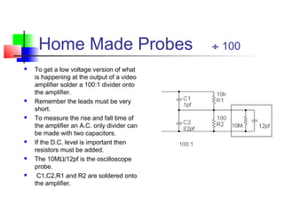 Home Made Probes ÷ 100
 To get a low voltage version of what
is happening at the output of a video
amplifier solder a 100:1 divider onto
the amplifier.
 Remember the leads must be very
short.
 To measure the rise and fall time of
the amplifier an A.C. only divider can
be made with two capacitors.
 If the D.C. level is important then
resistors must be added.
 The 10MΩ/12pf is the oscilloscope
probe.
 C1,C2,R1 and R2 are soldered onto
the amplifier.
 