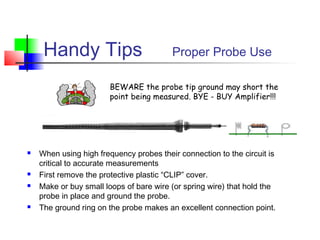 Handy Tips Proper Probe Use
 When using high frequency probes their connection to the circuit is
critical to accurate measurements
 First remove the protective plastic “CLIP” cover.
 Make or buy small loops of bare wire (or spring wire) that hold the
probe in place and ground the probe.
 The ground ring on the probe makes an excellent connection point.
BEWARE the probe tip ground may short the
point being measured. BYE - BUY Amplifier!!!
 