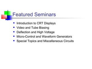 Featured Seminars
 Introduction to CRT Displays
 Video and Tube Biasing
 Deflection and High Voltage
 Micro-Control and Waveform Generators
 Special Topics and Miscellaneous Circuits
 