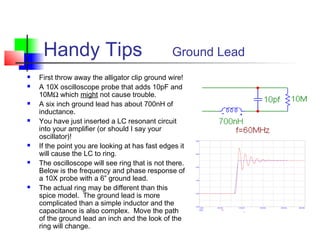 Handy Tips Ground Lead
 First throw away the alligator clip ground wire!
 A 10X oscilloscope probe that adds 10pF and
10MΩ which might not cause trouble.
 A six inch ground lead has about 700nH of
inductance.
 You have just inserted a LC resonant circuit
into your amplifier (or should I say your
oscillator)!
 If the point you are looking at has fast edges it
will cause the LC to ring.
 The oscilloscope will see ring that is not there.
Below is the frequency and phase response of
a 10X probe with a 6” ground lead.
 The actual ring may be different than this
spice model. The ground lead is more
complicated than a simple inductor and the
capacitance is also complex. Move the path
of the ground lead an inch and the look of the
ring will change.
 