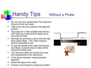 Handy Tips Without a Probe
 Do not trust your oscilloscope! The important
thing is to trust your eyes.
 That is how the end customer will judge the
product.
 The output of a video amplifier that drives a
CRT tube has a high level for black and a
low level for white.
 Normally the grid bias is set so that the high
level makes black. 10% video ringing is
almost impossible to see.
 To see the details of the video set the bias
very black; so just the tips of video will be
beyond the black level.
 Turn the room lights are turned out to see
the imperfections in the video level.
 In the above example; ringing becomes
apparent.
 Notice the slope to the video.
 It shows a low frequency response problem.
 