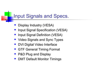 Input Signals and Specs.
 Display Industry (VESA)
 Input Signal Specification (VESA)
 Input Signal Definition (VESA)
 Video Signals and Sync Types
 DVI Digital Video Interface
 GTF General Timing Format
 P&D Plug and Display
 DMT Default Monitor Timings
 