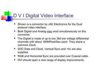 D V I Digital Video Interface
 Shown is a connector by JAE Electronics for the Dual
protocol video interface.
 Both Digital and Analog may exist simultaneously on this
connector.
 The Digital is made of up to two 3bit low voltage differential
channels with about 180MPixel/Sec each. They share a
common Clock.
 DDC Data and Clock, Vertical Sync and +5v are also
supplied.
 RGB and Horizontal Sync are provided over Coaxial cable.
 DVI should open a new range of display improvements.
 