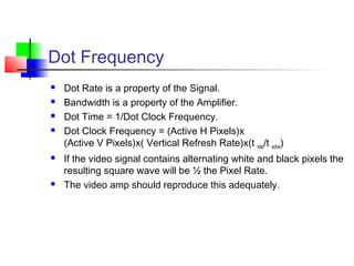 Dot Frequency
 Dot Rate is a property of the Signal.
 Bandwidth is a property of the Amplifier.
 Dot Time = 1/Dot Clock Frequency.
 Dot Clock Frequency = (Active H Pixels)x
(Active V Pixels)x( Vertical Refresh Rate)x(t total/t active)
 If the video signal contains alternating white and black pixels the
resulting square wave will be ½ the Pixel Rate.
 The video amp should reproduce this adequately.
 