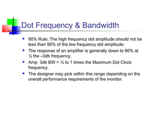 Dot Frequency & Bandwidth
 90% Rule; The high frequency dot amplitude should not be
less than 90% of the low frequency dot amplitude.
 The response of an amplifier is generally down to 90% at
½ the –3db frequency.
 Amp 3db BW = ½ to 1 times the Maximum Dot Clock
frequency.
 The designer may pick within this range depending on the
overall performance requirements of the monitor.
 