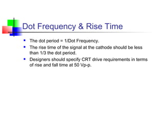 Dot Frequency & Rise Time
 The dot period = 1/Dot Frequency.
 The rise time of the signal at the cathode should be less
than 1/3 the dot period.
 Designers should specify CRT drive requirements in terms
of rise and fall time at 50 Vp-p.
 