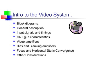 Intro to the Video System.
 Block diagrams
 General description
 Input signals and timings
 CRT gun characteristics
 Video amplifiers
 Bias and Blanking amplifiers
 Focus and Horizontal Static Convergence
 Other Considerations
 