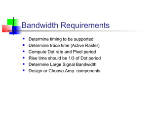 Bandwidth Requirements
 Determine timing to be supported
 Determine trace time (Active Raster)
 Compute Dot rate and Pixel period
 Rise time should be 1/3 of Dot period
 Determine Large Signal Bandwidth
 Design or Choose Amp. components
 