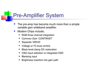 Pre-Amplifier System
 The pre-amp has become much more than a simple
variable gain wideband amplifier.
 Modern Chips include;
 RGB three channel integration
 Common Gain ‘CONTRAST’
 Separate ‘DRIVE’

Voltage or I2
C buss control
 Black level clamp DC restoration
 OSD input selection or integrated OSD
 Blanking input
 Brightness insertion into gain path
 