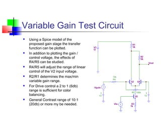 Variable Gain Test Circuit
 Using a Spice model of the
proposed gain stage the transfer
function can be plotted.
 In addition to plotting the gain /
control voltage, the effects of
R4/R5 can be studied.
 R4/R5 will adjust the range of linear
control of the V2 input voltage.
 R2/R1 determines the max/min
variable gain range.
 For Drive control a 2 to 1 (6db)
range is sufficient for color
balancing.
 General Contrast range of 10:1
(20db) or more my be needed.
 