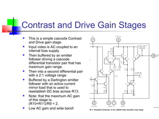 Contrast and Drive Gain Stages
 This is a simple cascode Contrast
and Drive gain stage.
 Input video is AC coupled to an
internal bias supply.
 Then buffered by an emitter
follower driving a cascode
differential transistor pair that has
maximum gain range.
 Then into a second differential pair
with a 2:1 voltage range.
 Buffered by a Darlington emitter
follower with an active current
mirror load that is used to
reestablish DC bias across R13.
 Note: that the maximum AC gain
of this stage is;
(R10+R11)/R9 = 2.
 Low AC gain and wide band!
 