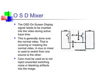 O S D Mixer
 The OSD On Screen Display
signal needs to be inserted
into the video during active
trace time.
 This is generally done over
the normal video. That is
covering or masking the
normal video. A mux or mixer
is used to switch from one
source to the other.
 Care must be used as to not
inject unwanted switching
noise or blanking artifacts
into the image.
 