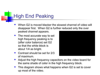 High End Peaking
 When G2 is moved blacker the slowest channel of video will
disappear first. When G2 is further reduced only the over
peaked channel appears.
 The most accurate way to set
high frequency peaking is to
(after color balance) set G2
so that the white block is
about 1/4 as bright.
 Contrast should be set for 2/3
of maximum.
 Adjust the high frequency capacitors on the video board for
the same shade of color in the high frequency block.
 This diagram shows what happens when G2 is set to cover
up most of the video.
 