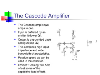 The Cascode Amplifier
 The Cascode amp is two
amps in one.
 Input is buffered by an
emitter follower Q1.
 Output is a grounded base
configuration Q2.
 This combines high input
impedance and wide
bandwidth characteristics.
 Passive speed up can be
used in the collector.
 Emitter “Peeking” will help
offset some of the
capacitive load effects.
 