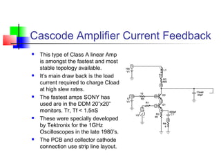 Cascode Amplifier Current Feedback
 This type of Class A linear Amp
is amongst the fastest and most
stable topology available.
 It’s main draw back is the load
current required to charge Cload
at high slew rates.
 The fastest amps SONY has
used are in the DDM 20”x20”
monitors. Tr, Tf < 1.5nS
 These were specially developed
by Tektronix for the 1GHz
Oscilloscopes in the late 1980’s.
 The PCB and collector cathode
connection use strip line layout.
 