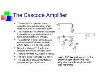 The Cascode Amplifier
 Transistor Q2 is operated in the
grounded base configuration, which
does not have a Ccb feedback effect.
 The collector base capacitance appears
from collector to ground and does not
have a multiplication of 1+Vgain.
 Transistor Q1 is also operated as an
emitter follower that reduces the Ccb
effect. Node 9 is a 12 volts supply.
 Node 2 is at about 11.3 volts and
appears much like a voltage supply.
 There is very little A.C. signal at node 2.
 The input signal is at node 7, 3 and 4.
 The Ccb effect of an emitter follower
appears as input capacitance
⇒Why R5? We just learned that a
grounded base amplifier is fast.
Why slow down the amplifier with
base resistance?
 