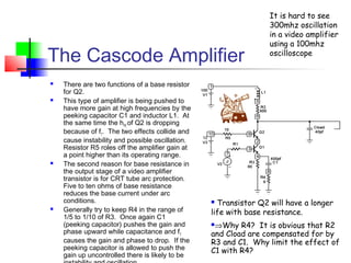 The Cascode Amplifier
 There are two functions of a base resistor
for Q2.
 This type of amplifier is being pushed to
have more gain at high frequencies by the
peeking capacitor C1 and inductor L1. At
the same time the hFE
of Q2 is dropping
because of fT
. The two effects collide and
cause instability and possible oscillation.
Resistor R5 roles off the amplifier gain at
a point higher than its operating range.
 The second reason for base resistance in
the output stage of a video amplifier
transistor is for CRT tube arc protection.
Five to ten ohms of base resistance
reduces the base current under arc
conditions.
 Generally try to keep R4 in the range of
1/5 to 1/10 of R3. Once again C1
(peeking capacitor) pushes the gain and
phase upward while capacitance and fT
causes the gain and phase to drop. If the
peeking capacitor is allowed to push the
gain up uncontrolled there is likely to be
 Transistor Q2 will have a longer
life with base resistance.
⇒Why R4? It is obvious that R2
and Cload are compensated for by
R3 and C1. Why limit the effect of
C1 with R4?
It is hard to see
300mhz oscillation
in a video amplifier
using a 100mhz
oscilloscope
 