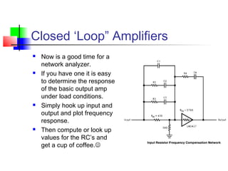 Closed ‘Loop” Amplifiers
 Now is a good time for a
network analyzer.
 If you have one it is easy
to determine the response
of the basic output amp
under load conditions.
 Simply hook up input and
output and plot frequency
response.
 Then compute or look up
values for the RC’s and
get a cup of coffee.
 