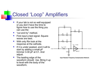 Closed ‘Loop” Amplifiers
 If your lab is not so well equipped
or you don’t have the time to
figure how to use the thing you
can use the
 “cut and try” method.
 First input a test signal. Square
waves are best.
 With only Rin look at the
response at the cathode.
 If it is under peaked, and it will be,
start by adding a small pF
trimmer 3-30 pF at C1. And
adjust.
 The leading edge of the
waveform should rise. Bring it up
to level with the body of the
waveform.
 