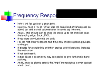 Frequency Response
 Now it will fall back for a short time.
 Next you need a RC at R2,C2. Use the same kind of variable cap as
above but add a small value resistor in series say 10 ohms.
 Adjust. This should start to bring the droop up to flat and over peak
the leading edge. Back off C1.
 If you were very lucky this will do it.
 For the rest of us we look to find if the new effective peaking budges
or droops.
 If it holds for a short time and then droops before it returns. increase
the resistance.
 If not decrease it.
 In bad cases a second RC may be needed to give further mid-band
peaking.
 An RC may be placed across the Amp if the response is over peaked
at mid band.
 