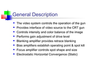 General Description
 The video system controls the operation of the gun
 Provides interface of video source to the CRT gun
 Controls intensity and color balance of the image
 Performs gain adjustment of drive level
 Blanking amplifier provides retrace blanking
 Bias amplifiers establish operating point & spot kill
 Focus amplifier controls spot shape and size
 Electrostatic Horizontal Convergence (Static)
 