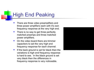 High End Peaking
 There are three video preamplifiers and
three power amplifiers each with it's own
frequency response at the very high end.
 There is no way to get three perfectly
matched preamps and three matched
power amplifiers.
 On the video board there are trimmer
capacitors to set the very high end
frequency response for each channel.
 If the back ground is set for black then the
variations is high end frequency response
is hard to see. In the black ground is set
very black then the differences in
frequency response is very noticeable.
 