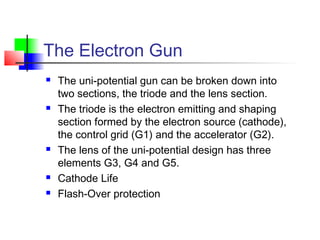 The Electron Gun
 The uni-potential gun can be broken down into
two sections, the triode and the lens section.
 The triode is the electron emitting and shaping
section formed by the electron source (cathode),
the control grid (G1) and the accelerator (G2).
 The lens of the uni-potential design has three
elements G3, G4 and G5.
 Cathode Life
 Flash-Over protection
 