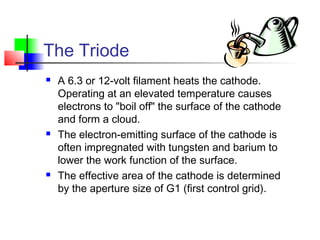 The Triode
 A 6.3 or 12-volt filament heats the cathode.
Operating at an elevated temperature causes
electrons to "boil off" the surface of the cathode
and form a cloud.
 The electron-emitting surface of the cathode is
often impregnated with tungsten and barium to
lower the work function of the surface.
 The effective area of the cathode is determined
by the aperture size of G1 (first control grid).
 