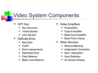 Video System Components
 CRT Gun
 Gun Structure
 Triode Section
 Lens Section
 Cathode Drive
 Spot Size
 Cutoff
 Drive requirements
 Operating Point
 Color Balance
 Black Level Balance
 Video Amplifiers
 Preamplifier
 Output Amplifier
 Black level Amplifier
 Back Porch Clamp
 Other Services
 Retrace Blanking
 Astigmatism Correction
 Sync. Separation
 Input Selection
 On Screen Display
 
