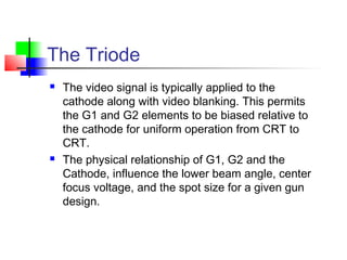 The Triode
 The video signal is typically applied to the
cathode along with video blanking. This permits
the G1 and G2 elements to be biased relative to
the cathode for uniform operation from CRT to
CRT.
 The physical relationship of G1, G2 and the
Cathode, influence the lower beam angle, center
focus voltage, and the spot size for a given gun
design.
 