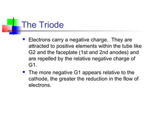 The Triode
 Electrons carry a negative charge. They are
attracted to positive elements within the tube like
G2 and the faceplate (1st and 2nd anodes) and
are repelled by the relative negative charge of
G1.
 The more negative G1 appears relative to the
cathode, the greater the reduction in the flow of
electrons.
 