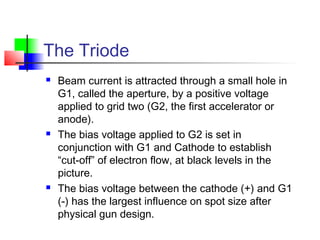 The Triode
 Beam current is attracted through a small hole in
G1, called the aperture, by a positive voltage
applied to grid two (G2, the first accelerator or
anode).
 The bias voltage applied to G2 is set in
conjunction with G1 and Cathode to establish
“cut-off” of electron flow, at black levels in the
picture.
 The bias voltage between the cathode (+) and G1
(-) has the largest influence on spot size after
physical gun design.
 